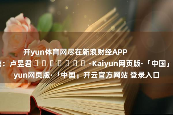 开yun体育网尽在新浪财经APP 背负裁剪:卢昱君 -Kaiyun网页版·「中国」开云官方网站 登录入口