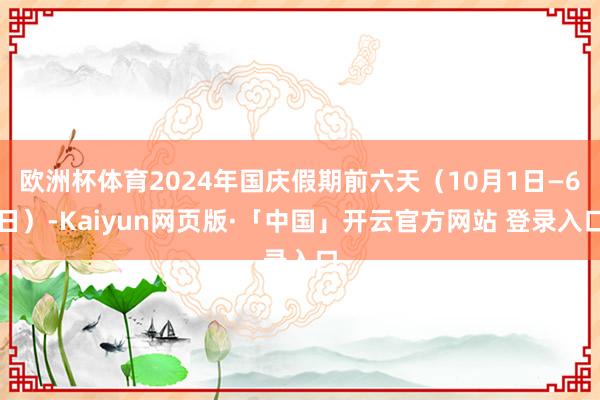 欧洲杯体育2024年国庆假期前六天(10月1日—6日)-Kaiyun网页版·「中国」开云官方网站 登录入口