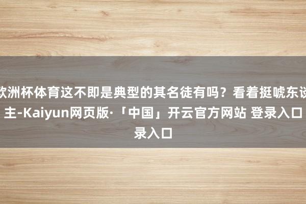 欧洲杯体育这不即是典型的其名徒有吗?看着挺唬东谈主-Kaiyun网页版·「中国」开云官方网站 登录入口
