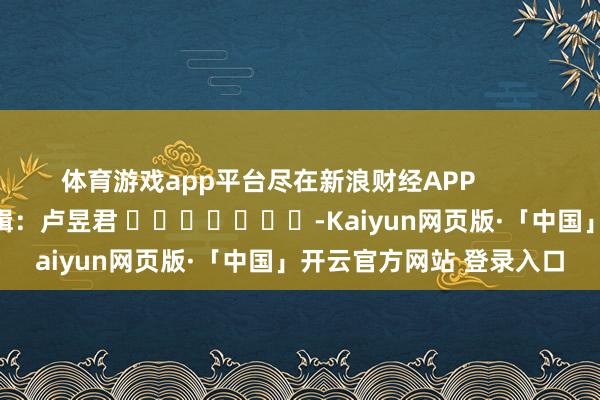 体育游戏app平台尽在新浪财经APP 包袱剪辑:卢昱君 -Kaiyun网页版·「中国」开云官方网站 登录入口
