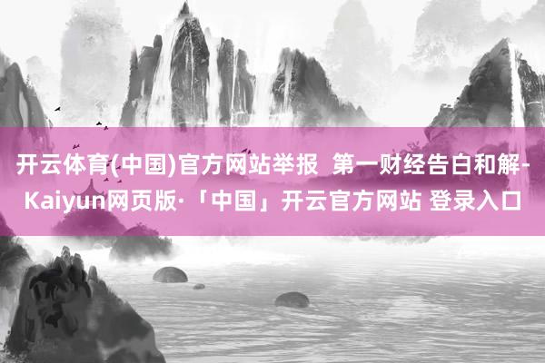 开云体育(中国)官方网站举报 第一财经告白和解-Kaiyun网页版·「中国」开云官方网站 登录入口