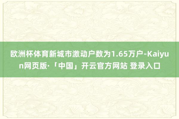 欧洲杯体育新城市激动户数为1.65万户-Kaiyun网页版·「中国」开云官方网站 登录入口