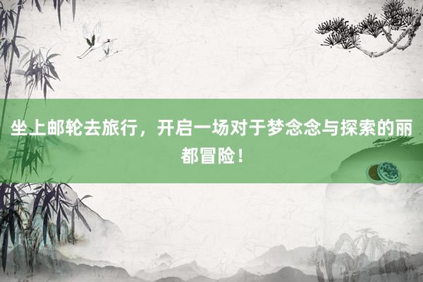 坐上邮轮去旅行,开启一场对于梦念念与探索的丽都冒险!