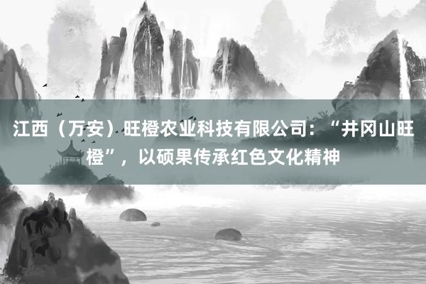 江西(万安)旺橙农业科技有限公司:“井冈山旺橙”,以硕果传承红色文化精神