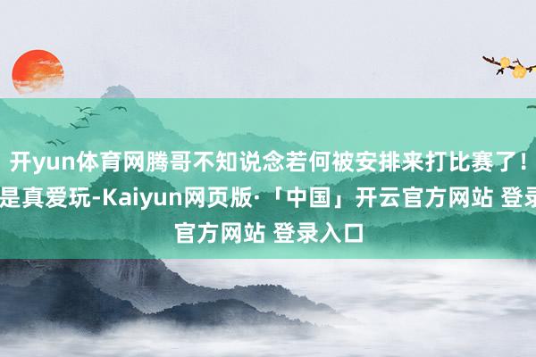 开yun体育网腾哥不知说念若何被安排来打比赛了! 腾哥是真爱玩-Kaiyun网页版·「中国」开云官方网站 登录入口