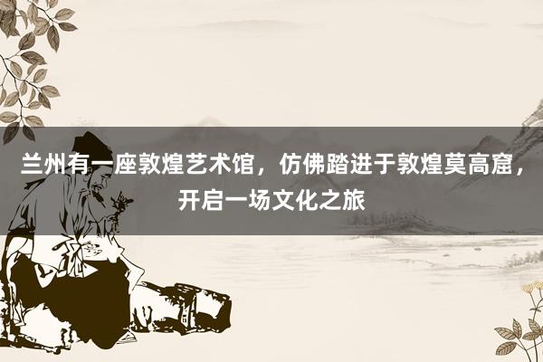 兰州有一座敦煌艺术馆,仿佛踏进于敦煌莫高窟,开启一场文化之旅