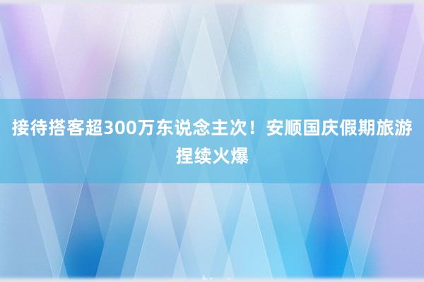 接待搭客超300万东说念主次!安顺国庆假期旅游捏续火爆