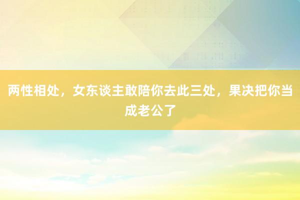 两性相处,女东谈主敢陪你去此三处,果决把你当成老公了
