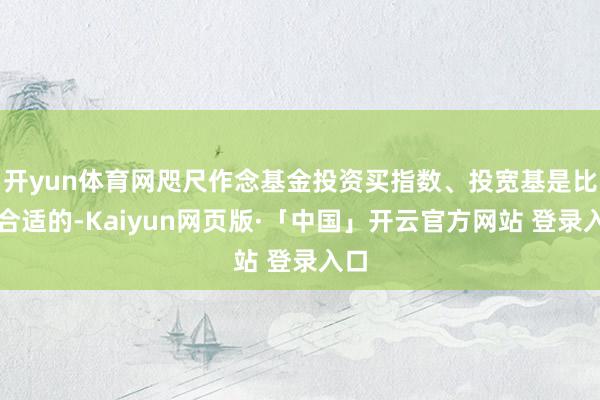 开yun体育网咫尺作念基金投资买指数、投宽基是比拟合适的-Kaiyun网页版·「中国」开云官方网站 登录入口