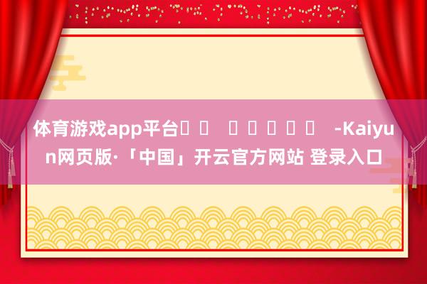 体育游戏app平台 -Kaiyun网页版·「中国」开云官方网站 登录入口