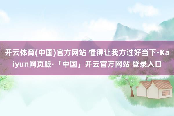 开云体育(中国)官方网站 懂得让我方过好当下-Kaiyun网页版·「中国」开云官方网站 登录入口