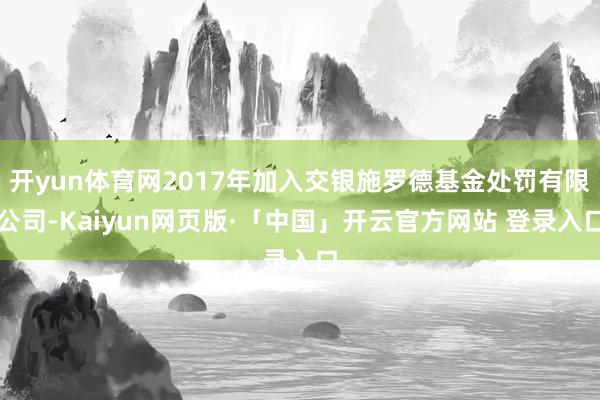 开yun体育网2017年加入交银施罗德基金处罚有限公司-Kaiyun网页版·「中国」开云官方网站 登录入口