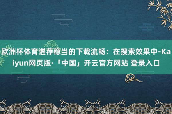 欧洲杯体育遴荐稳当的下载流畅:在搜索效果中-Kaiyun网页版·「中国」开云官方网站 登录入口