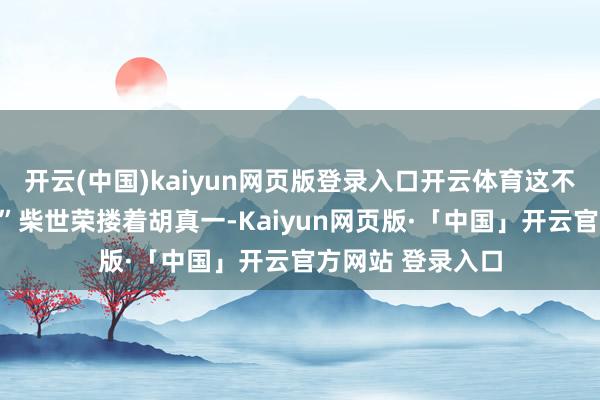 开云(中国)kaiyun网页版登录入口开云体育这不是在作念梦吧?”柴世荣搂着胡真一-Kaiyun网页版·「中国」开云官方网站 登录入口