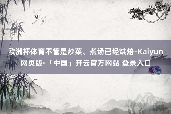 欧洲杯体育不管是炒菜、煮汤已经烘焙-Kaiyun网页版·「中国」开云官方网站 登录入口
