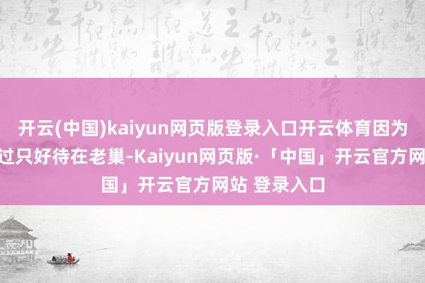 开云(中国)kaiyun网页版登录入口开云体育因为我方明明说过只好待在老巢-Kaiyun网页版·「中国」开云官方网站 登录入口