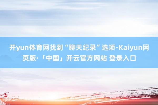 开yun体育网找到“聊天纪录”选项-Kaiyun网页版·「中国」开云官方网站 登录入口