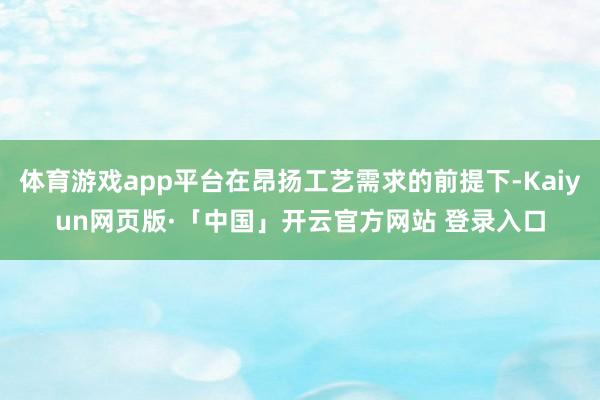 体育游戏app平台在昂扬工艺需求的前提下-Kaiyun网页版·「中国」开云官方网站 登录入口