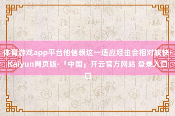 体育游戏app平台他信赖这一适应经由会相对较快-Kaiyun网页版·「中国」开云官方网站 登录入口