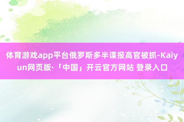 体育游戏app平台俄罗斯多半谍报高官被抓-Kaiyun网页版·「中国」开云官方网站 登录入口