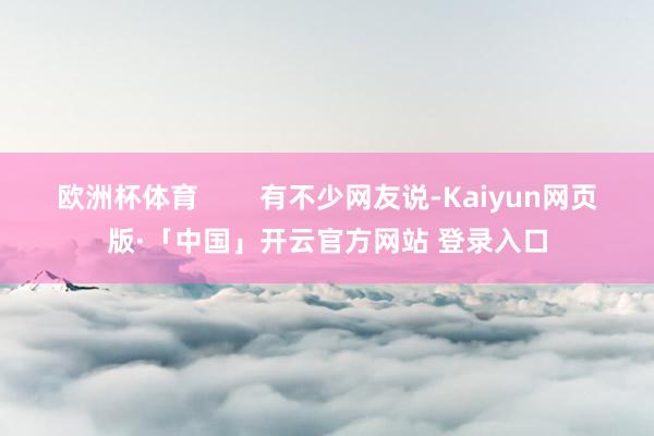 欧洲杯体育 有不少网友说-Kaiyun网页版·「中国」开云官方网站 登录入口