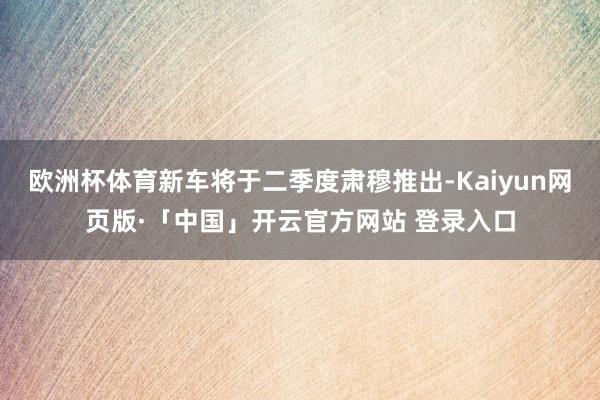 欧洲杯体育新车将于二季度肃穆推出-Kaiyun网页版·「中国」开云官方网站 登录入口