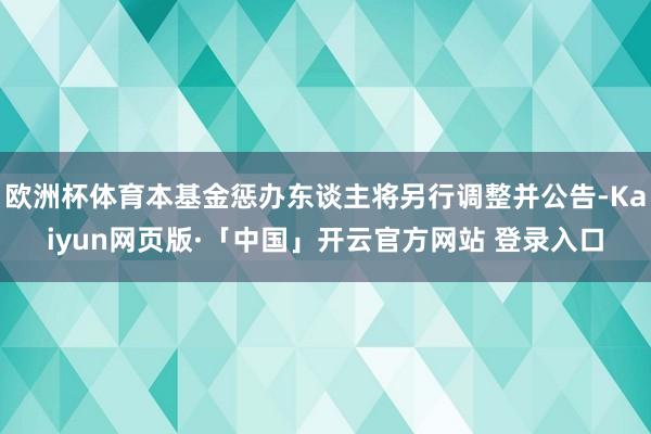 欧洲杯体育本基金惩办东谈主将另行调整并公告-Kaiyun网页版·「中国」开云官方网站 登录入口