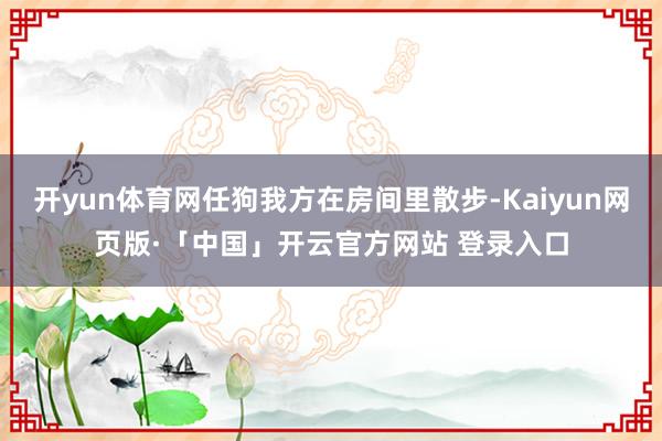 开yun体育网任狗我方在房间里散步-Kaiyun网页版·「中国」开云官方网站 登录入口