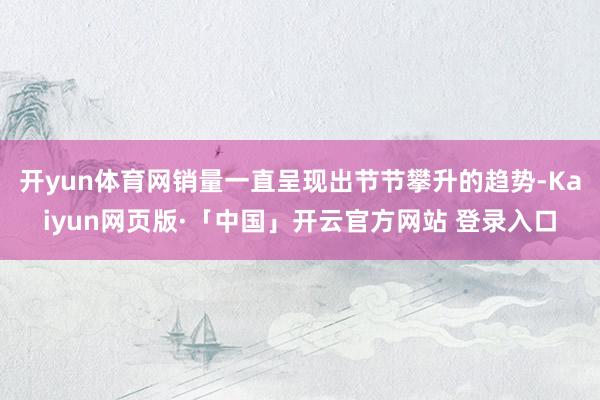 开yun体育网销量一直呈现出节节攀升的趋势-Kaiyun网页版·「中国」开云官方网站 登录入口