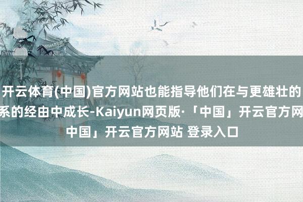 开云体育(中国)官方网站也能指导他们在与更雄壮的寰宇建造干系的经由中成长-Kaiyun网页版·「中国」开云官方网站 登录入口