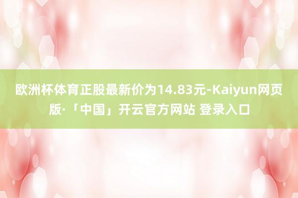 欧洲杯体育正股最新价为14.83元-Kaiyun网页版·「中国」开云官方网站 登录入口