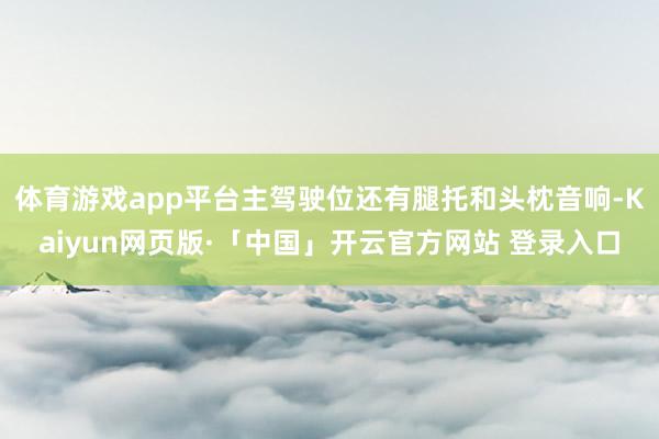 体育游戏app平台主驾驶位还有腿托和头枕音响-Kaiyun网页版·「中国」开云官方网站 登录入口