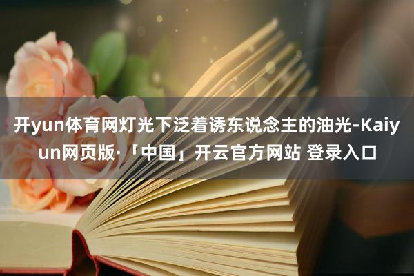 开yun体育网灯光下泛着诱东说念主的油光-Kaiyun网页版·「中国」开云官方网站 登录入口