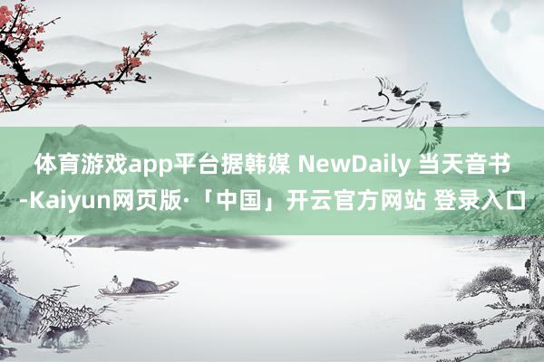 体育游戏app平台　　据韩媒 NewDaily 当天音书-Kaiyun网页版·「中国」开云官方网站 登录入口