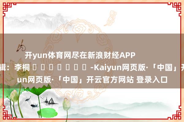 开yun体育网尽在新浪财经APP            						职守剪辑：李桐 							-Kaiyun网页版·「中国」开云官方网站 登录入口