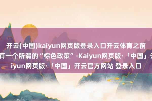 开云(中国)kaiyun网页版登录入口开云体育之前好意思国“布什期间”有一个所谓的“棕色政策”-Kaiyun网页版·「中国」开云官方网站 登录入口