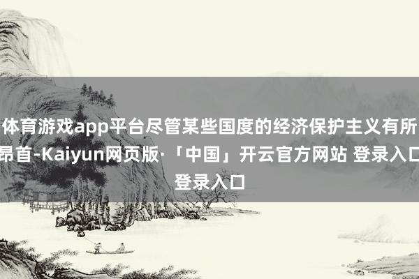 体育游戏app平台尽管某些国度的经济保护主义有所昂首-Kaiyun网页版·「中国」开云官方网站 登录入口