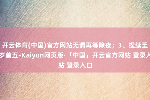 开云体育(中国)官方网站无谓再等除夜；3、捏续至大岁首五-Kaiyun网页版·「中国」开云官方网站 登录入口
