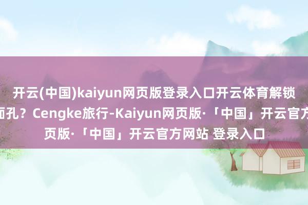 开云(中国)kaiyun网页版登录入口开云体育解锁更酷炫的旅行面孔?Cengke旅行-Kaiyun网页版·「中国」开云官方网站 登录入口