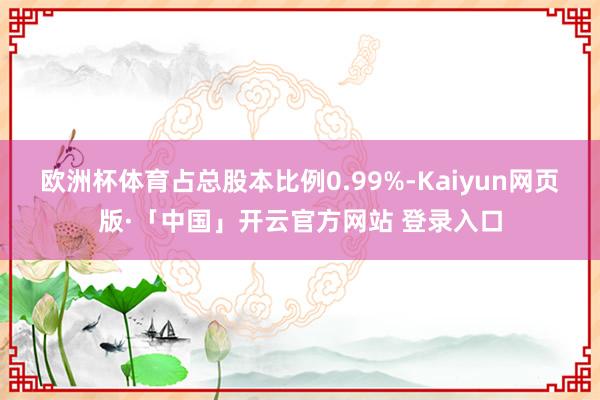 欧洲杯体育占总股本比例0.99%-Kaiyun网页版·「中国」开云官方网站 登录入口