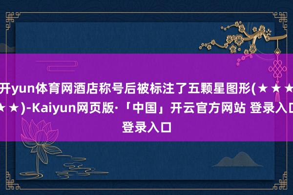 开yun体育网酒店称号后被标注了五颗星图形(★★★★★)-Kaiyun网页版·「中国」开云官方网站 登录入口