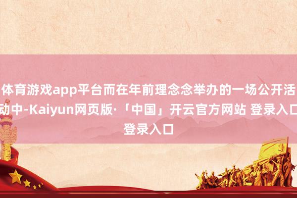 体育游戏app平台而在年前理念念举办的一场公开活动中-Kaiyun网页版·「中国」开云官方网站 登录入口