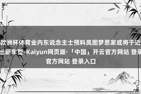 欧洲杯体育业内东说念主士预料岚图梦思家或将于近期推出新车型-Kaiyun网页版·「中国」开云官方网站 登录入口