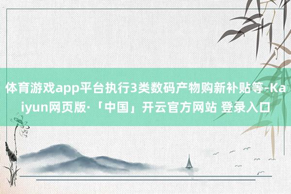 体育游戏app平台执行3类数码产物购新补贴等-Kaiyun网页版·「中国」开云官方网站 登录入口