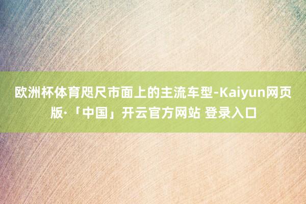 欧洲杯体育咫尺市面上的主流车型-Kaiyun网页版·「中国」开云官方网站 登录入口
