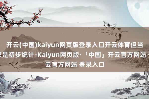 开云(中国)kaiyun网页版登录入口开云体育但当今毕竟仅是初步统计-Kaiyun网页版·「中国」开云官方网站 登录入口