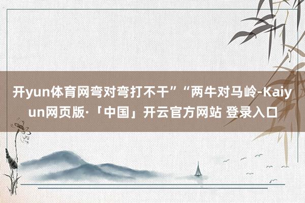 开yun体育网弯对弯打不干”“两牛对马岭-Kaiyun网页版·「中国」开云官方网站 登录入口