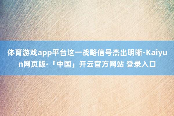体育游戏app平台这一战略信号杰出明晰-Kaiyun网页版·「中国」开云官方网站 登录入口