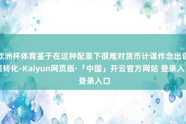 欧洲杯体育鉴于在这种配景下很难对货币计谋作念出谬误转化-Kaiyun网页版·「中国」开云官方网站 登录入口
