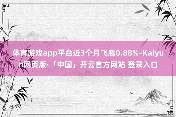 体育游戏app平台近3个月飞腾0.88%-Kaiyun网页版·「中国」开云官方网站 登录入口